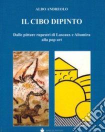 Il cibo dipinto. Dalle pitture rupestri di Lascaux e Altamira alla pop art libro di Andreolo Aldo