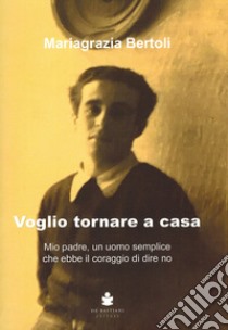 Voglio tornare a casa. Mio padre, un uomo semplice che ebbe il coraggio di dire no libro di Bertoli Mariagrazia