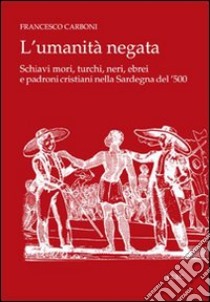 L'umanità negata. Schiavi mori, turchi, neri, ebrei e padroni cristiani nella Sardegna del '500 libro di Carboni Francesco