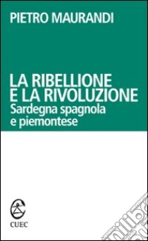 La ribellione e la rivoluzione. Sardegna spagnola e piemontese libro di Maurandi Pietro