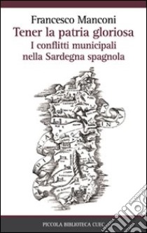 Tener la patria gloriosa. I conflitti municipali nella Sardegna spagnola libro di Manconi Francesco