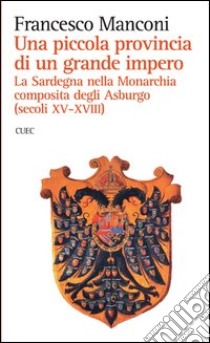 Una piccola provincia di un grande impero. La Sardegna nella monarchia composita degli Asburgo (secoli XV-XVIII) libro di Manconi Francesco