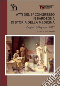 Atti del 6° Congresso in Sardegna di storia della medicina (Cagliari 8-9 giugno 2012) libro di Fanni E. (cur.)