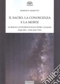 Il sacro, la conoscenza e la morte. Le molte latitudini di Ion Petru Culianu (Iasi 1950-Chicago 1991) libro di Moretti Roberta