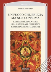 Un fuoco che brucia ma non consuma. La preghiera del cuore nella singolare esperienza romena del roveto ardente libro di Citterio Elia