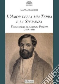 L'amor della mia terra e la speranza. Vita e opere di Antonio Peretti (1815-1858) libro di Spaggiari Mattia