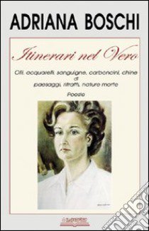 Itinerari nel vero. Olii, acquarelli, sanguigne, carboncini, chine di paesaggi, ritratti, nature morte. Ediz. illustrata libro di Boschi Adriana