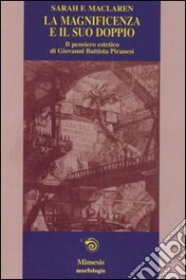 La magnificenza e il suo doppio. Il pensiero estetico di Giovanni Battista Piranesi libro di Maclaren Sarah F.