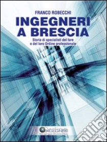 Ingegneri a Brescia. Storia di specialisti del fare e del loro ordine professionale libro di Robecchi Franco