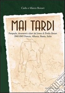 Mai tardi. Fotografie, documenti e diari dal fronte di Emilio Bonari 1940-1945 Francia, Albania, Russia, Italia libro di Bonari Carlo; Bonari Marco