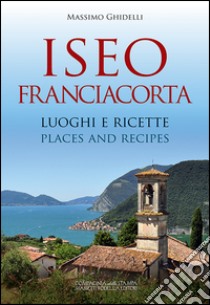 Iseo Franciacorta. Luoghi e ricette-Places and recipes. Ediz. bilingue libro di Ghidelli Massimo