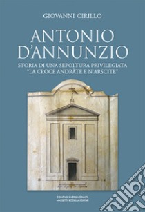 Antonio D'Annunzio. Storia di una sepoltura privilegiata «la croce andràte e n'arscite» libro di Cirillo Giovanni