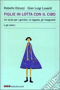 Figlie in lotta con il cibo. Un aiuto per i genitori, le ragazze, gli insegnanti e gli amici libro di Ostuzzi Roberto - Luxardi G. Luigi