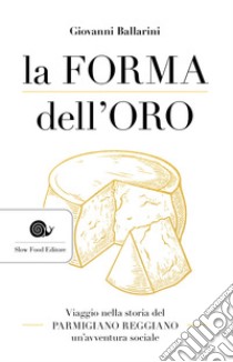 La forma dell'oro. Viaggio nella storia del Parmigiano Reggiano un'avventura sociale libro di Ballarini Giovanni