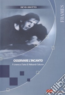 Osservare l'incanto. Il cinema e l'arte di Aleksandr Sokurov libro di Brotto Denis