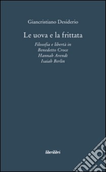 Le uova e la frittata. Filosofia e libertà in Benedetto Croce, Hannah Arendt, Isaiah Berlin libro di Desiderio Giancristiano