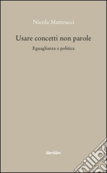 Usare concetti non parole. Eguaglianza e politica libro di Matteucci Nicola