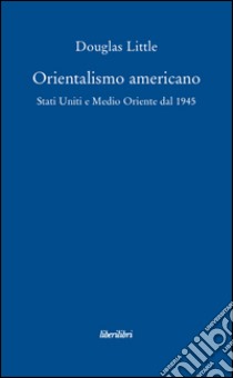 Orientalismo americano. Stati Uniti e Medio Oriente dal 1945 libro di Little Douglas