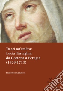 Tu sei un'ombra: Lucia Tartaglini da Cortona a Perugia (1629-1713) libro di Guiducci Francesca