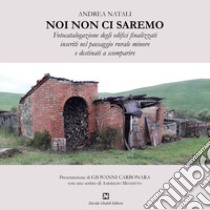 Noi non ci saremo. Fotocatalogazione degli edifici finalizzati inseriti nel paesaggio rurale minore e destinati a scomparire libro di Natali Andrea