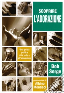 Scoprire l'adorazione. Una guida pratica alla lode e all'adorazione libro di Sorge Bob; Battista R. (cur.)