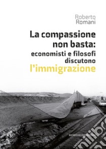 La compassione non basta: economisti e filosofi discutono l'immigrazione libro di Romani Roberto