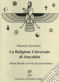 La religione universale di Ainyahita. Ahura Mazda si rivela ad una bambina libro di Zucchetti Maurizio