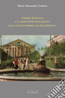 Andrej Rubanov e il comunismo realizzato nella città-fabbrica di Elektrostal' libro di Curletto Mario Alessandro