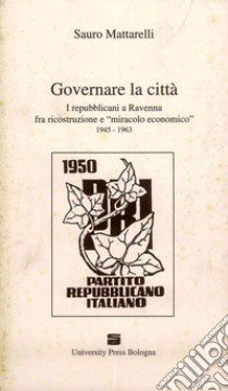 Governare la città. I repubblicani a Ravenna fra ricostruzione e «miracolo economico» (1945-1963) libro di Mattarelli Sauro