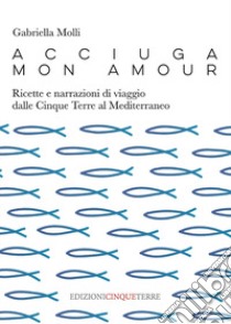 Acciuga mon amour. Ricette e narrazioni di viaggio dalle Cinque Terre al Mediterraneo libro di Molli Gabriella