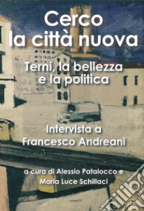 Cerco la città nuova. Terni, la bellezza e la politica. Intervista a Francesco Andreani libro di Andreani Francesco; Patalocco A. (cur.); Schillaci M. L. (cur.)