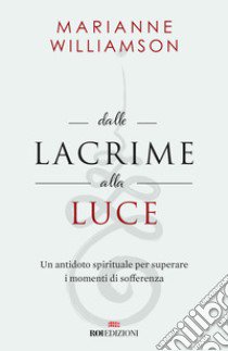 Dalle lacrime alla luce. Un antidoto spirituale per superare i momenti di sofferenza libro di Williamson Marianne