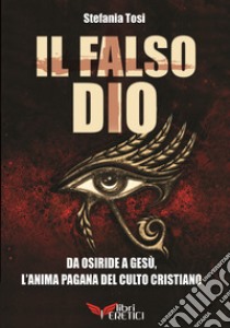 Il falso Dio. Da Osiride a Gesù, l'anima pagana del culto cristiano libro di Tosi Stefania