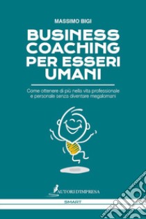 Business coaching per esseri umani. Come ottenere di più nella vita professionale e personale senza diventare megalomani libro di Bigi Massimo