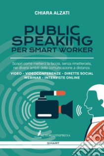 Public speaking per smart worker. Scopri come metterci la faccia, senza rimettercela, nei diversi ambiti della comunicazione a distanza. Video - Videoconferenze - Dirette social webinar - Interviste online libro di Alzati Chiara