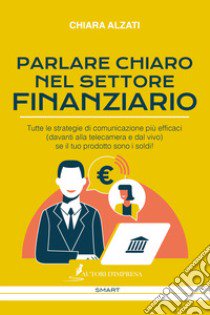 Parlare chiaro nel settore finanziario. Tutte le strategie di comunicazione più efficaci (davanti alla telecamera e dal vivo) se il tuo prodotto sono i soldi! libro di Alzati Chiara