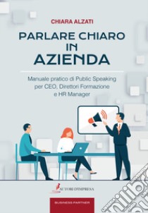 Parlare chiaro in azienda. Manuale pratico di public speaking per CEO, direttori formazione e HR manager libro di Alzati Chiara