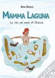 Mamma laguna. La vita nel mare di Venezia. Ediz. a colori libro di Ghezzo Gioia