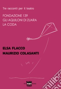 Tre racconti per il teatro: Fondazione 139-Gli aquiloni di Zuara-La coda libro di Flacco Elsa; Colasanti Maurizio