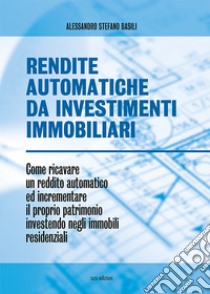 Rendite automatiche da investimenti immobiliari. Come ricavare un reddito automatico ed incrementare il proprio patrimonio investendo negli immobili residenziali libro di Basili Alessandro Stefano