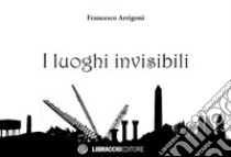 I luoghi invisibili libro di Arrigoni Francesco