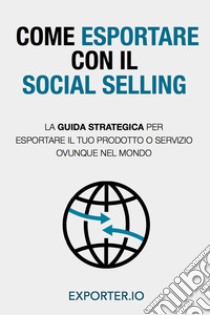 Come esportare con il social selling. La guida strategica per esportare il tuo prodotto o servizio ovunque nel mondo libro di Exporter.io