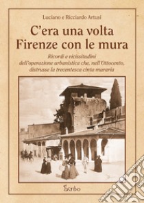 C'era una volta Firenze con le mura. Ricordi e vicissitudini dell'operazione urbanistica che, nell'Ottocento, distrusse la trecentesca cinta muraria libro di Artusi Luciano; Artusi Ricciardo