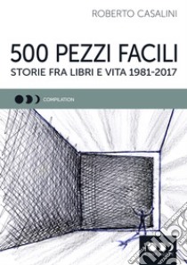 500 pezzi facili. Storie fra libri e vita 1981-2017 libro di Casalini Roberto