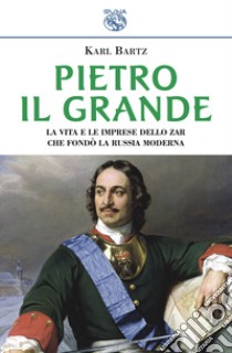 Pietro il Grande. La vita e le imprese dello zar che fondò la Russia moderna libro di Bartz Karl