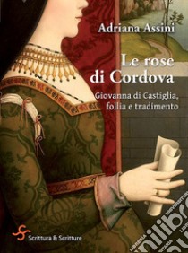 Le rose di Cordova. Giovanna di Castiglia, follia e tradimento libro di Assini Adriana