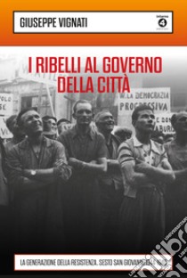 I ribelli al governo della città. La generazione della Resistenza. Sesto San Giovanni 1944-1946 libro di Vignati Giuseppe