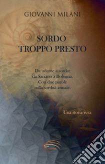 Sordo troppo presto. Da udente a sordo; da Sariano a Bologna. Con due parole sulla sordità attuale libro di Milani Giovanni