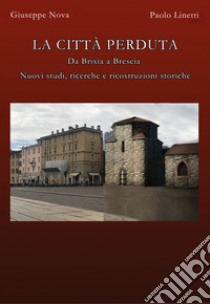 La città perduta. Da Brixia a Brescia. Nuovi studi, ricerche e ricostruzioni storiche libro di Nova Giuseppe; Linetti Paolo