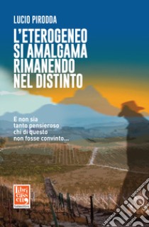 L'eterogeneo si amalgama rimanendo nel distinto. E non sia tanto pensieroso chi di questo non fosse convinto... libro di Pirodda Lucio